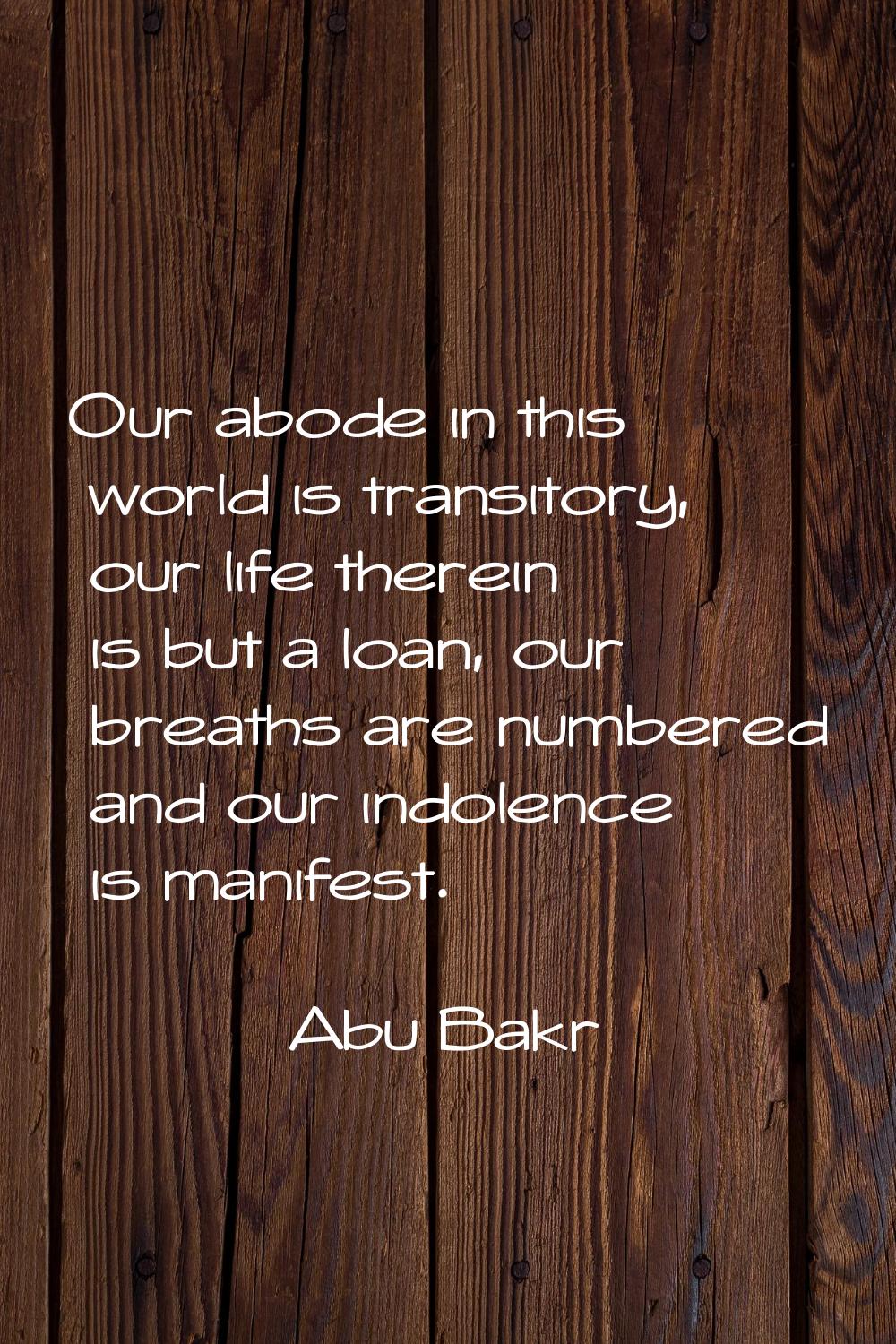 Our abode in this world is transitory, our life therein is but a loan, our breaths are numbered and