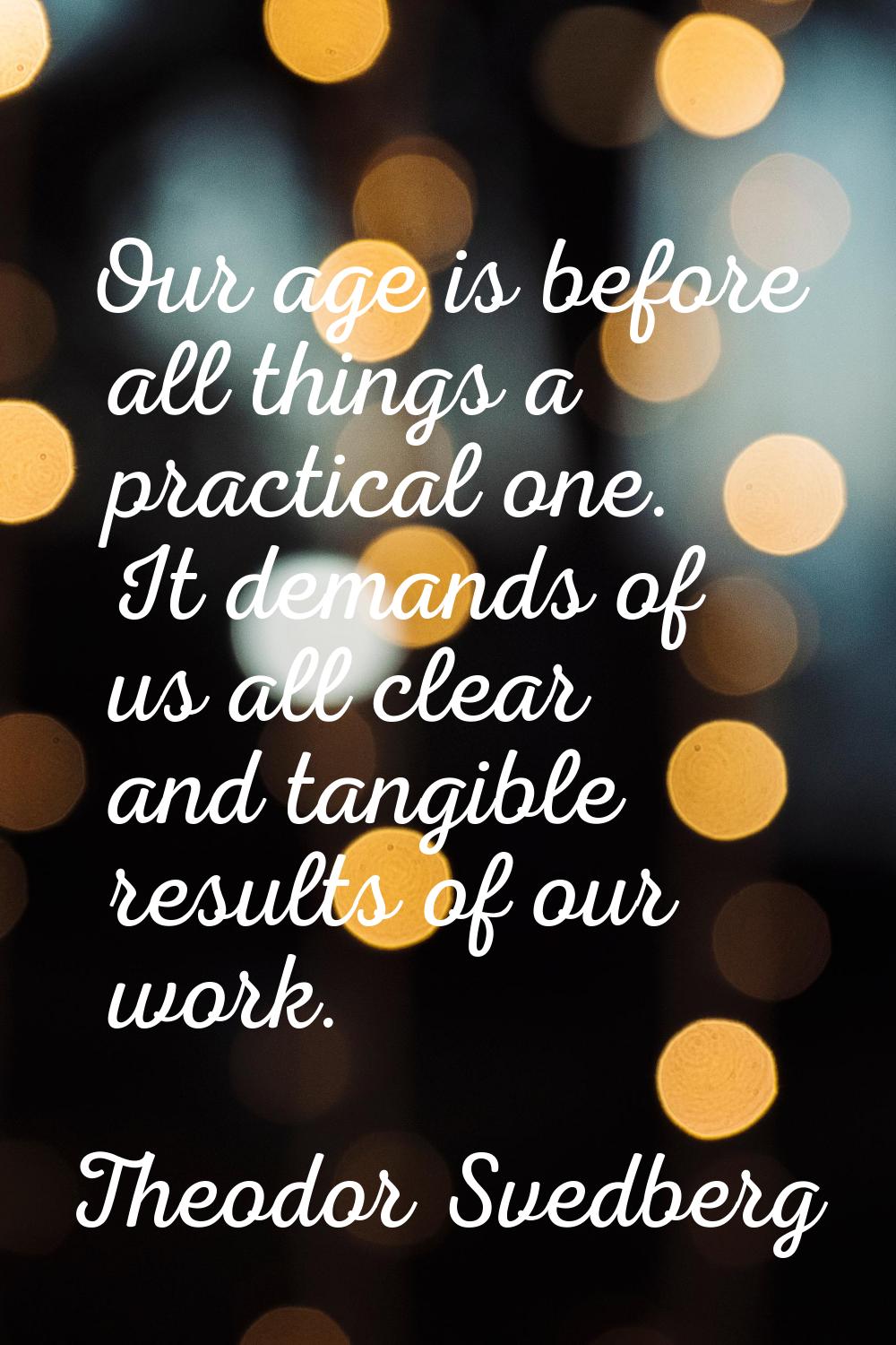 Our age is before all things a practical one. It demands of us all clear and tangible results of ou