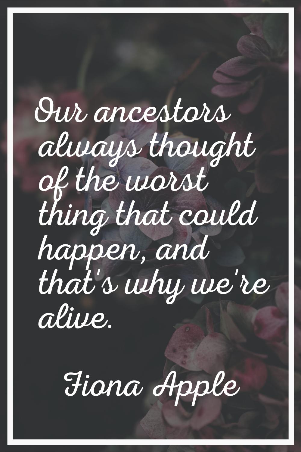 Our ancestors always thought of the worst thing that could happen, and that's why we're alive.