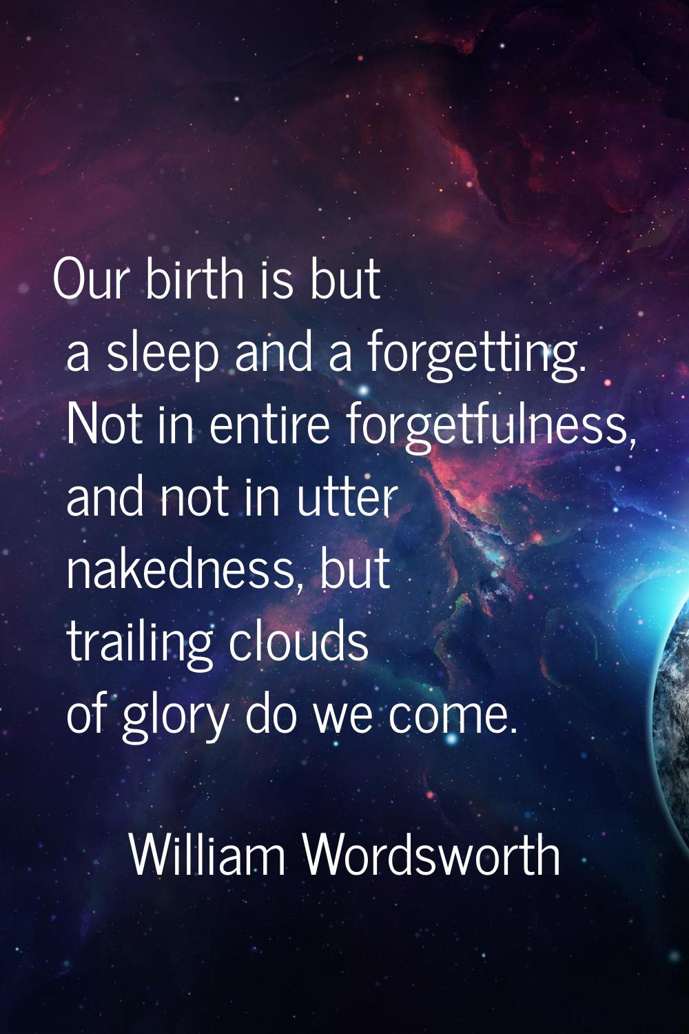 Our birth is but a sleep and a forgetting. Not in entire forgetfulness, and not in utter nakedness,