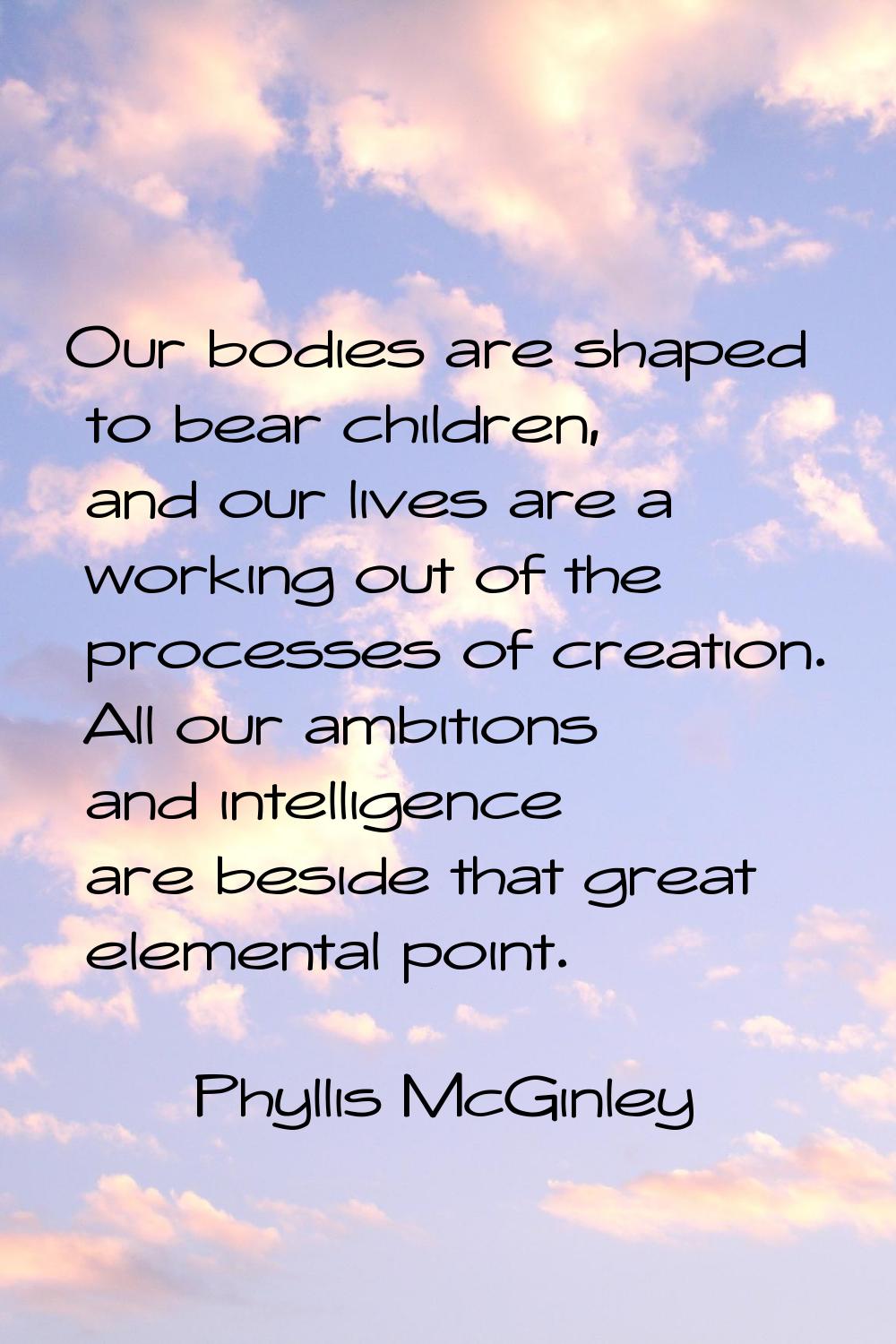 Our bodies are shaped to bear children, and our lives are a working out of the processes of creatio