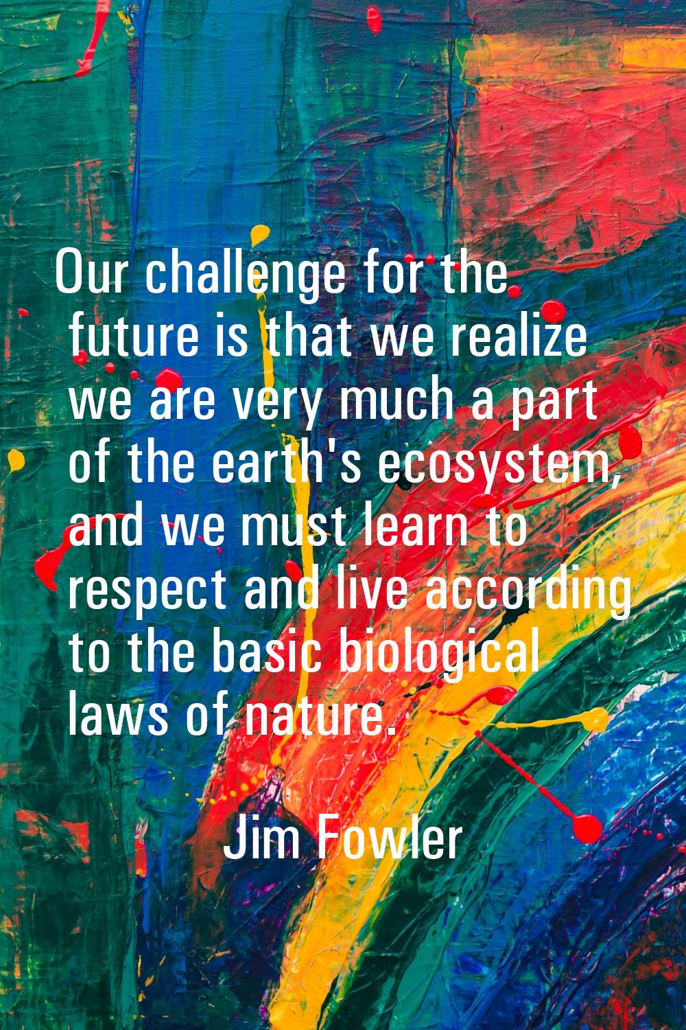 Our challenge for the future is that we realize we are very much a part of the earth's ecosystem, a