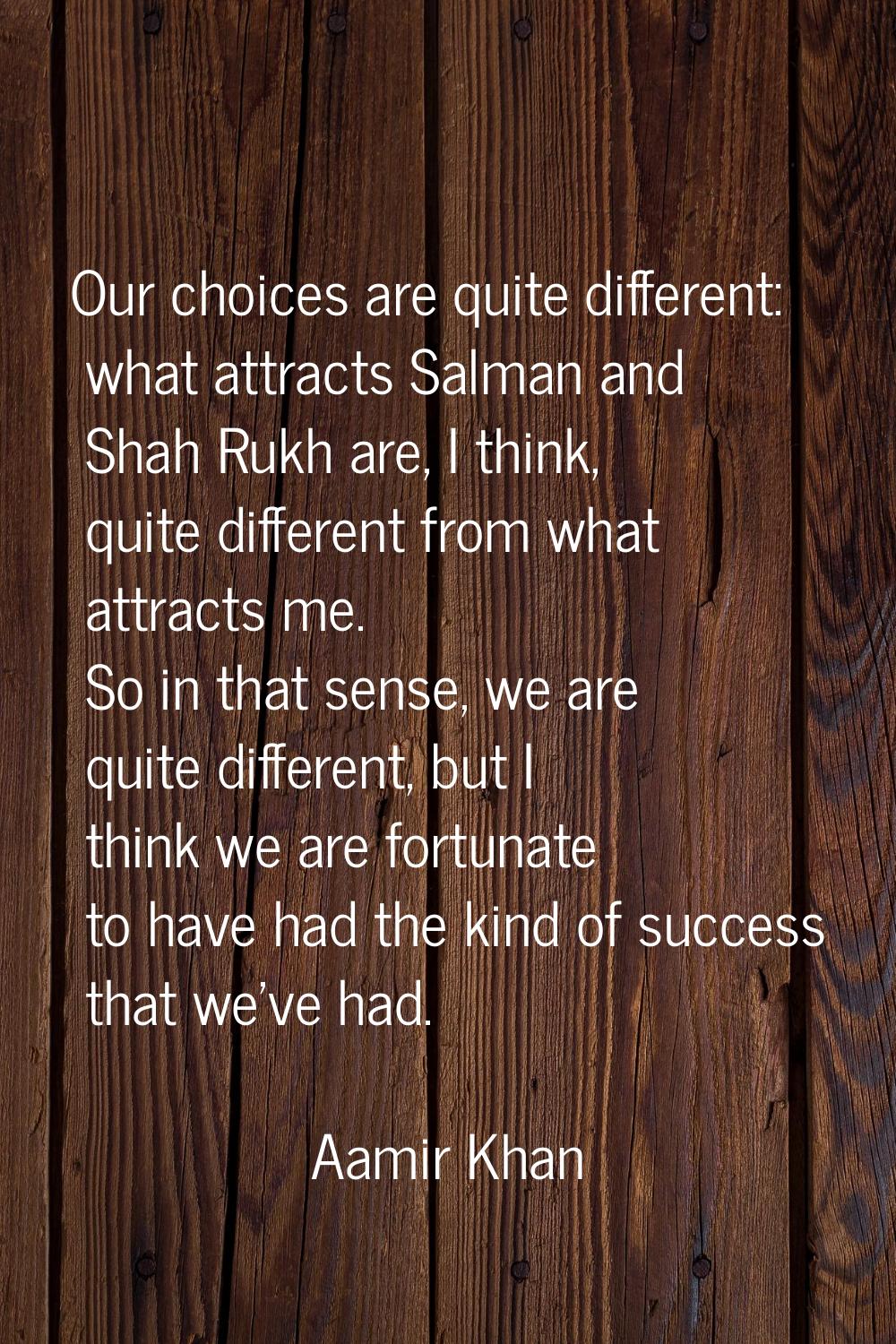 Our choices are quite different: what attracts Salman and Shah Rukh are, I think, quite different f