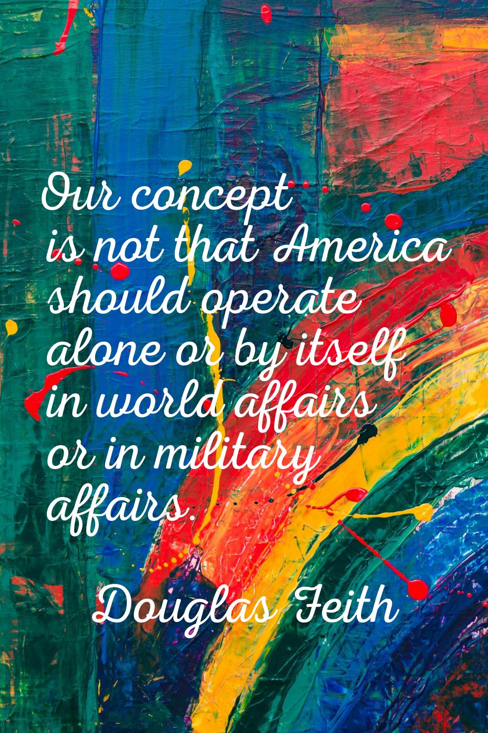 Our concept is not that America should operate alone or by itself in world affairs or in military a