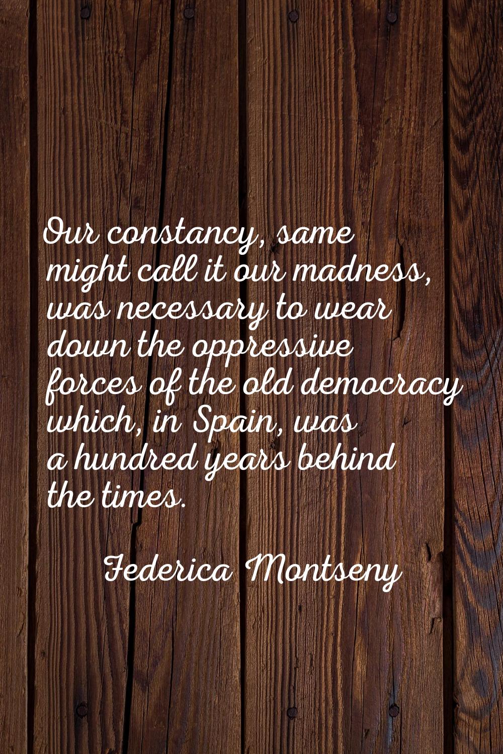 Our constancy, same might call it our madness, was necessary to wear down the oppressive forces of 