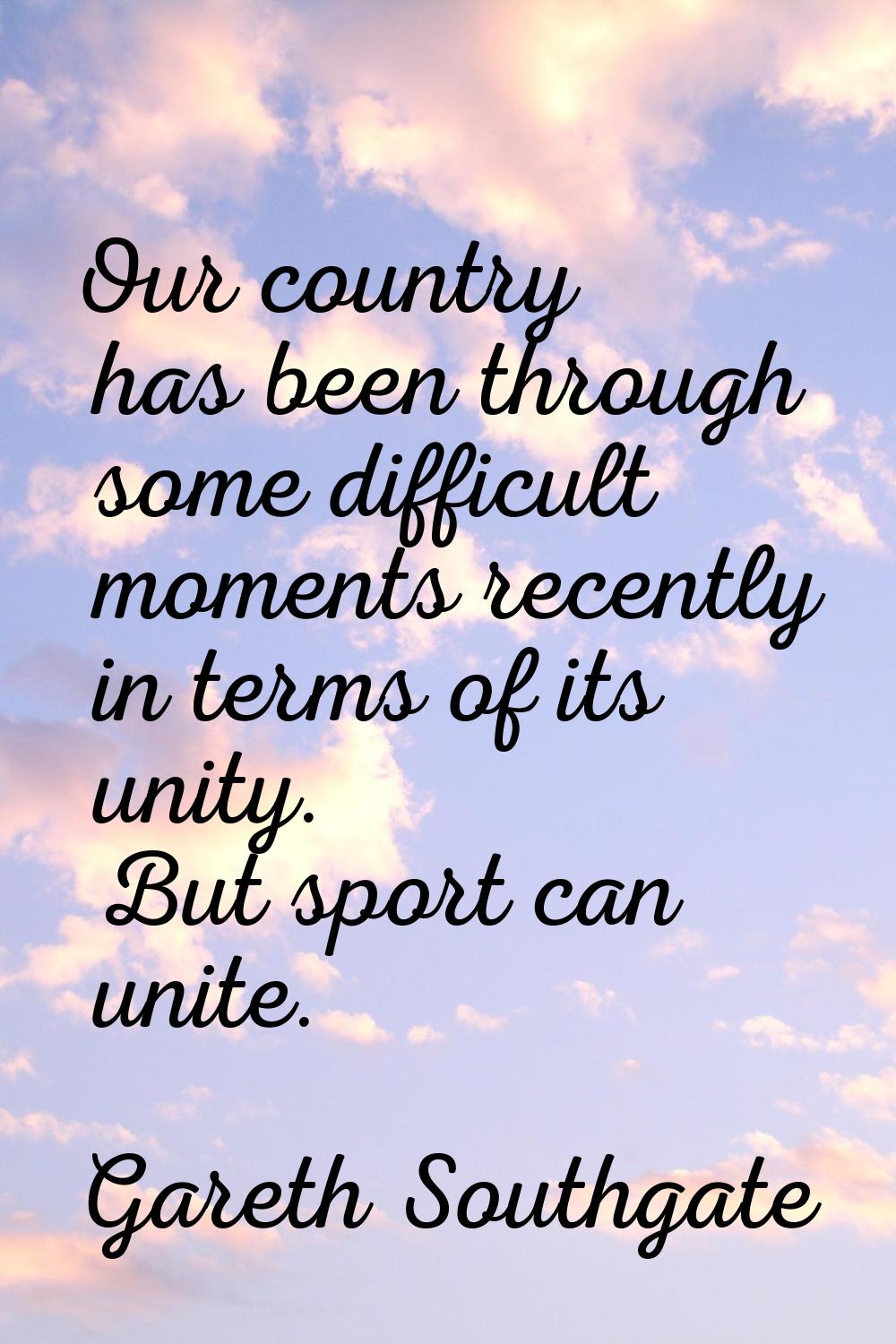 Our country has been through some difficult moments recently in terms of its unity. But sport can u