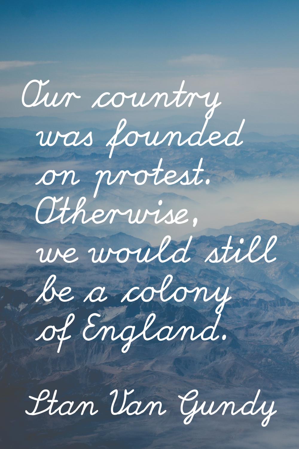 Our country was founded on protest. Otherwise, we would still be a colony of England.