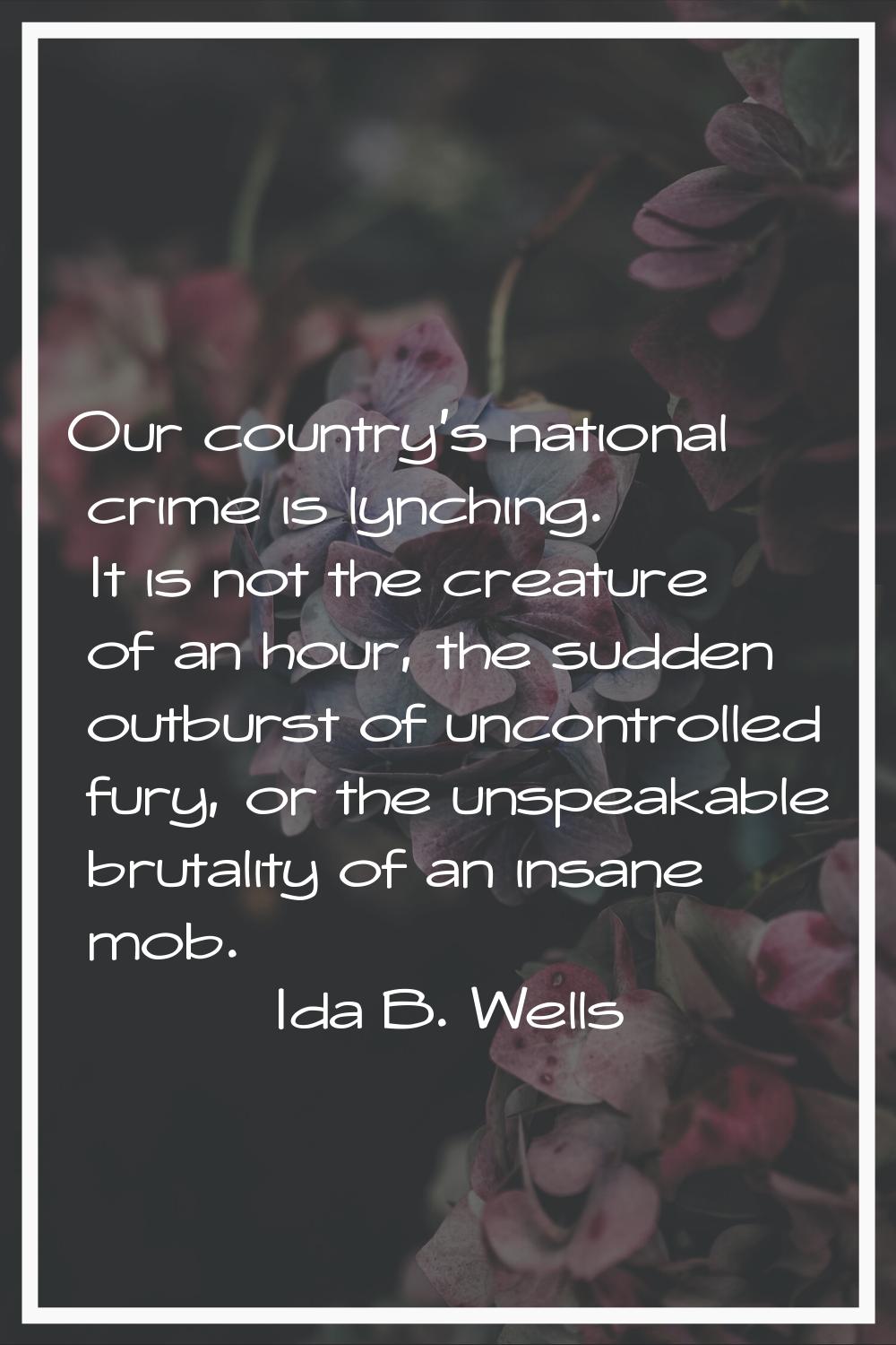 Our country's national crime is lynching. It is not the creature of an hour, the sudden outburst of