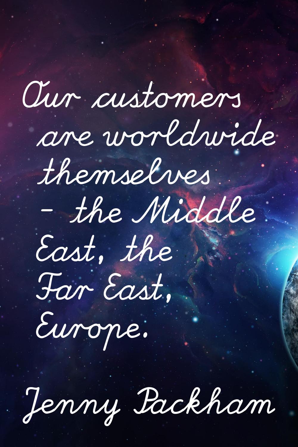 Our customers are worldwide themselves - the Middle East, the Far East, Europe.