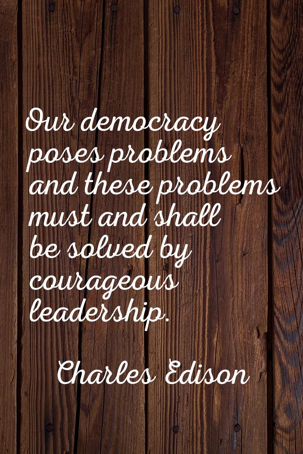 Our democracy poses problems and these problems must and shall be solved by courageous leadership.