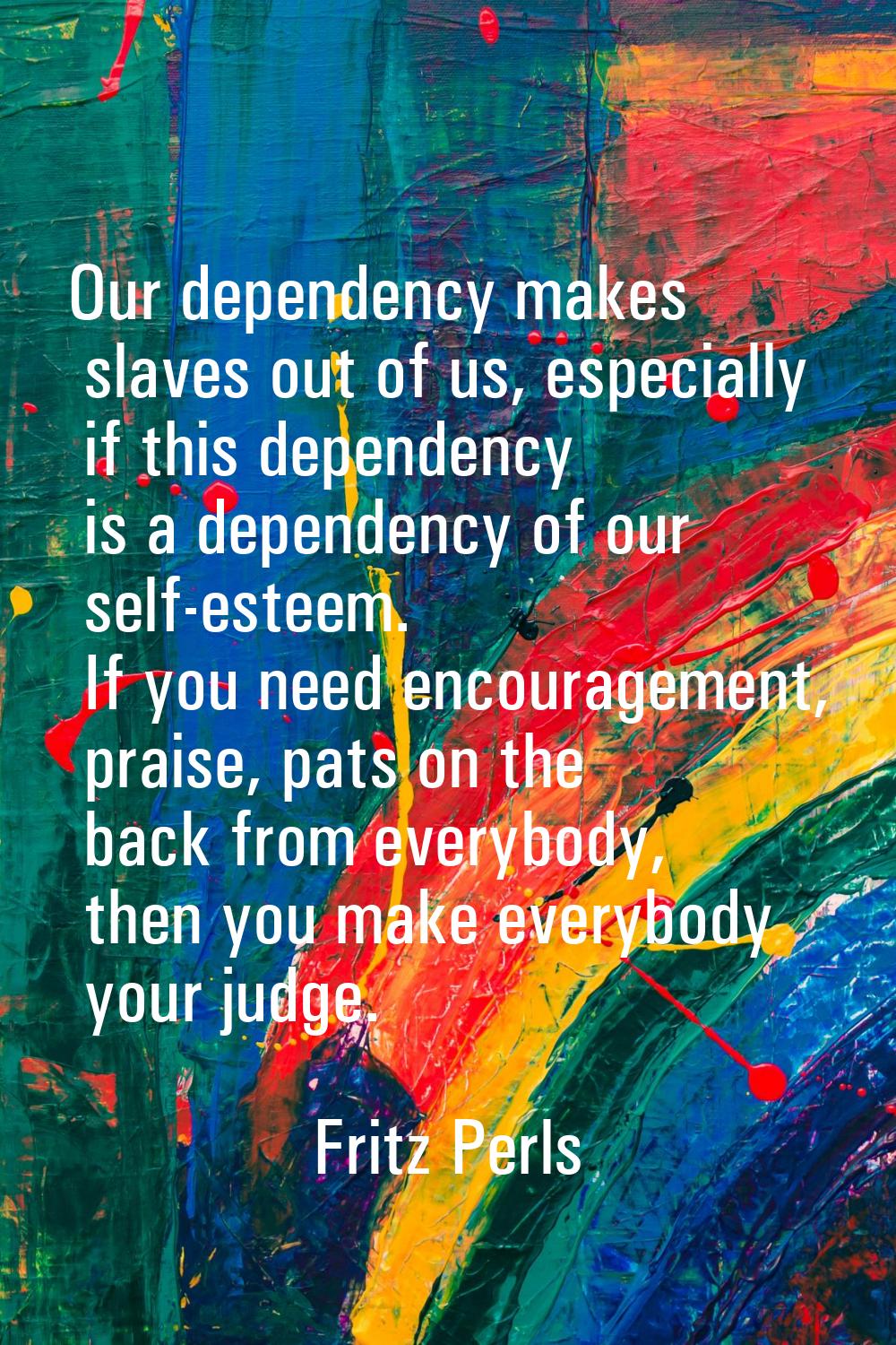 Our dependency makes slaves out of us, especially if this dependency is a dependency of our self-es