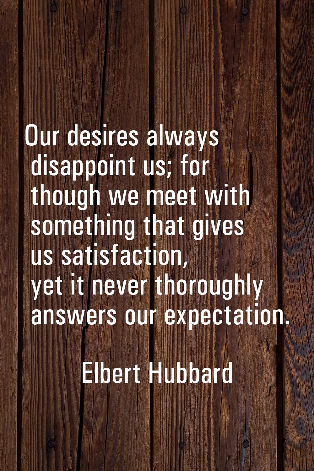 Our desires always disappoint us; for though we meet with something that gives us satisfaction, yet