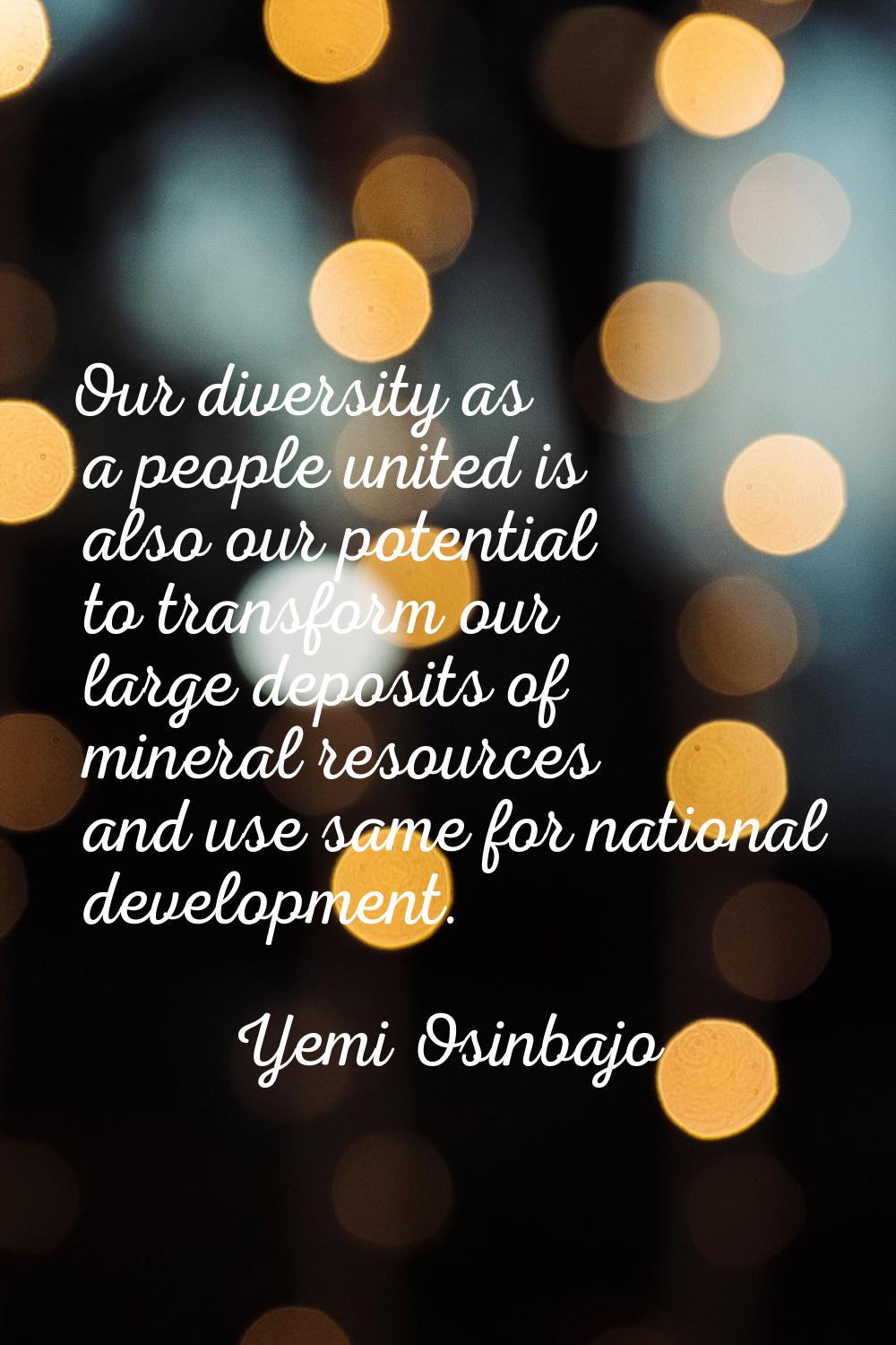 Our diversity as a people united is also our potential to transform our large deposits of mineral r