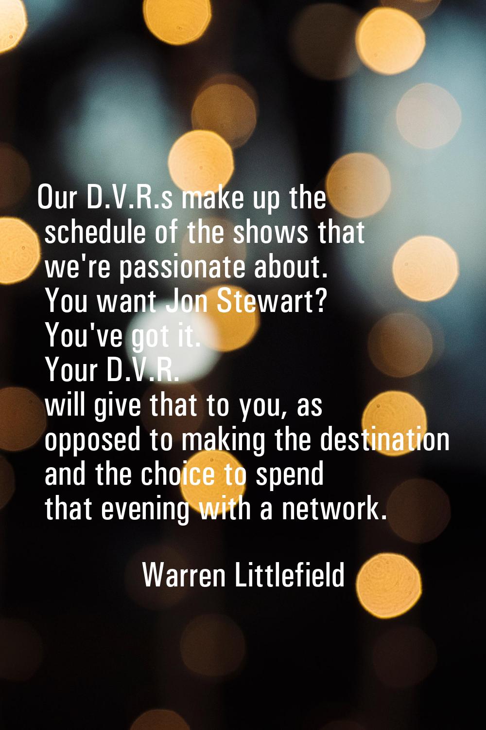 Our D.V.R.s make up the schedule of the shows that we're passionate about. You want Jon Stewart? Yo