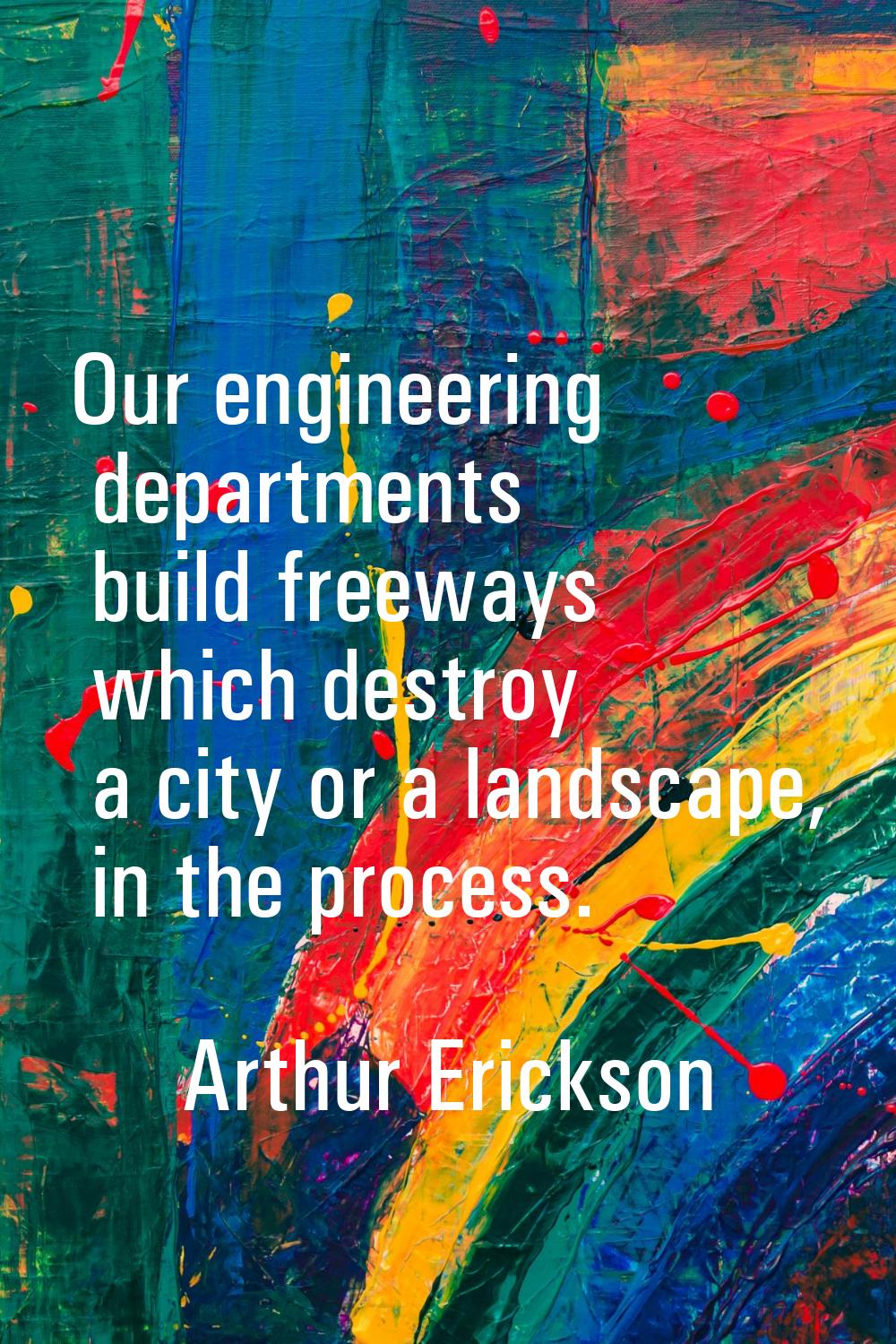 Our engineering departments build freeways which destroy a city or a landscape, in the process.