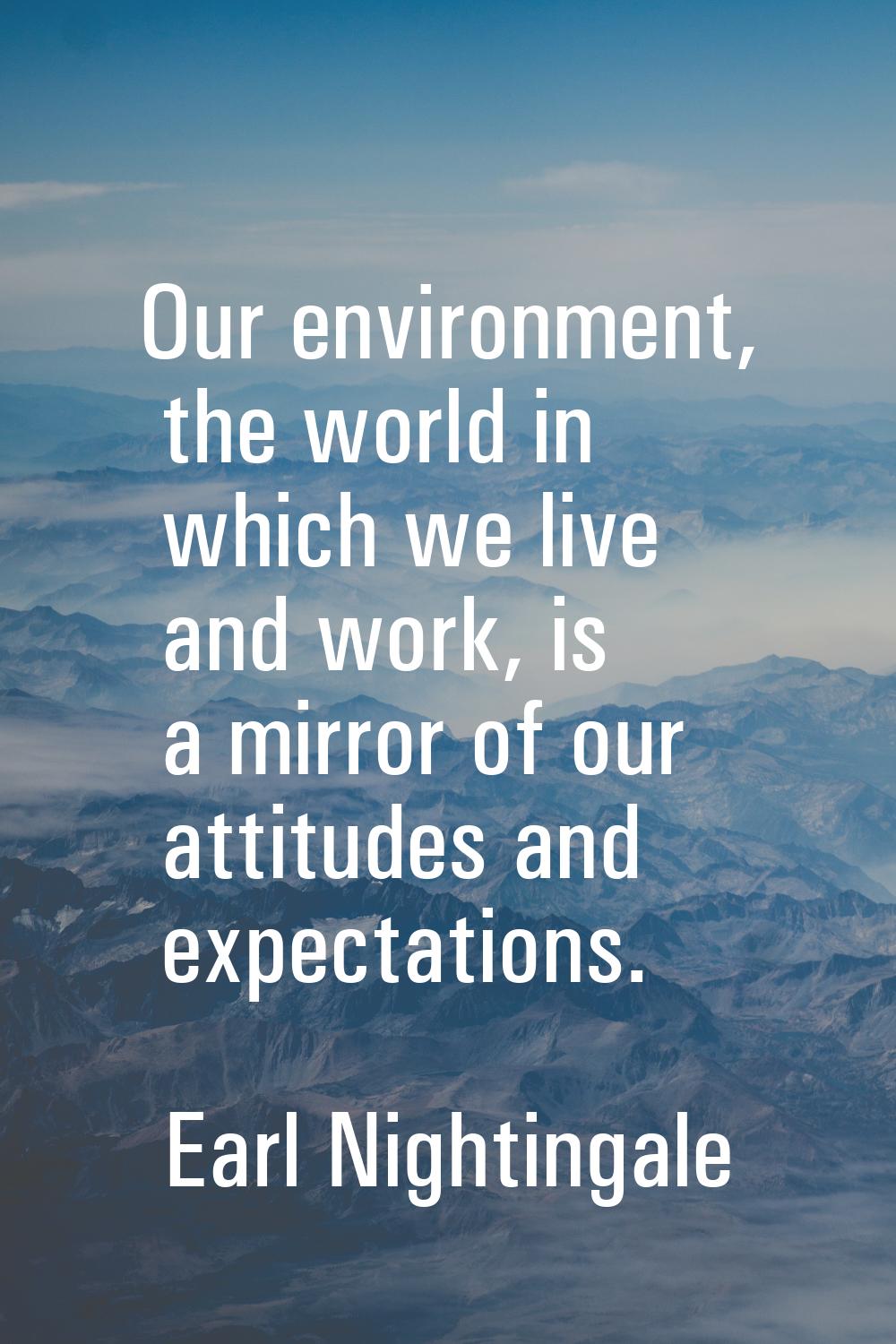 Our environment, the world in which we live and work, is a mirror of our attitudes and expectations