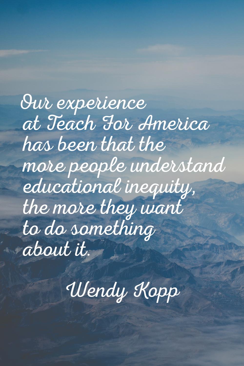 Our experience at Teach For America has been that the more people understand educational inequity, 