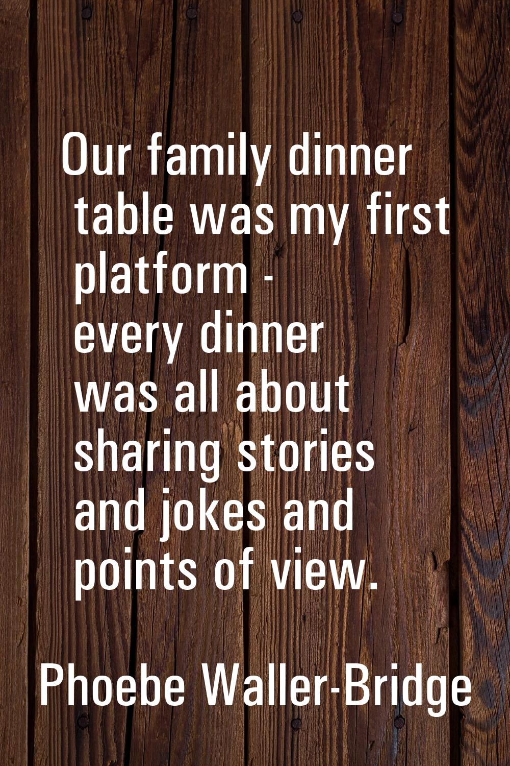 Our family dinner table was my first platform - every dinner was all about sharing stories and joke