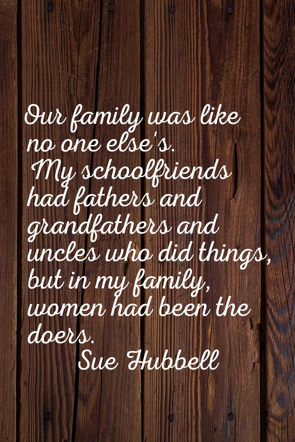 Our family was like no one else's. My schoolfriends had fathers and grandfathers and uncles who did