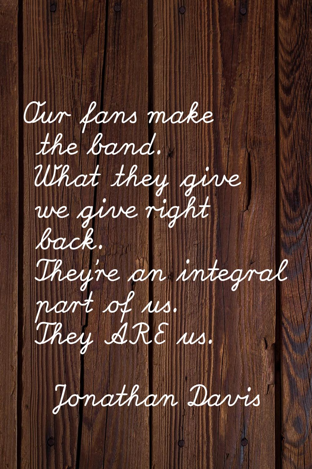 Our fans make the band. What they give we give right back. They're an integral part of us. They ARE