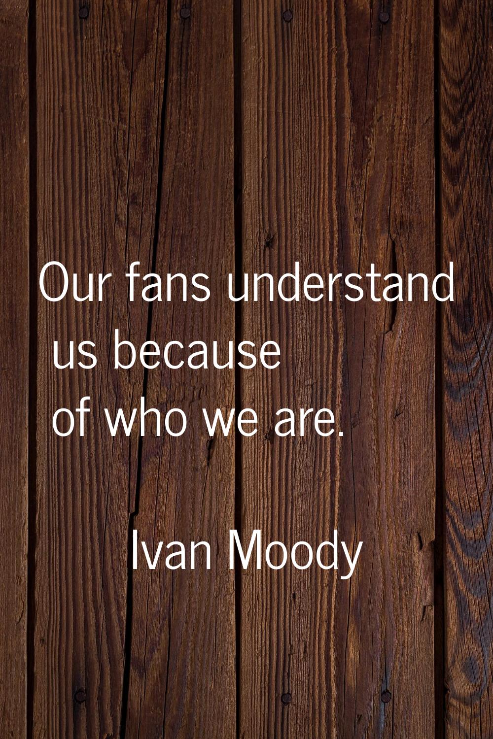 Our fans understand us because of who we are.