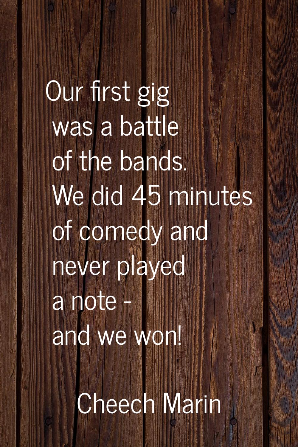 Our first gig was a battle of the bands. We did 45 minutes of comedy and never played a note - and 