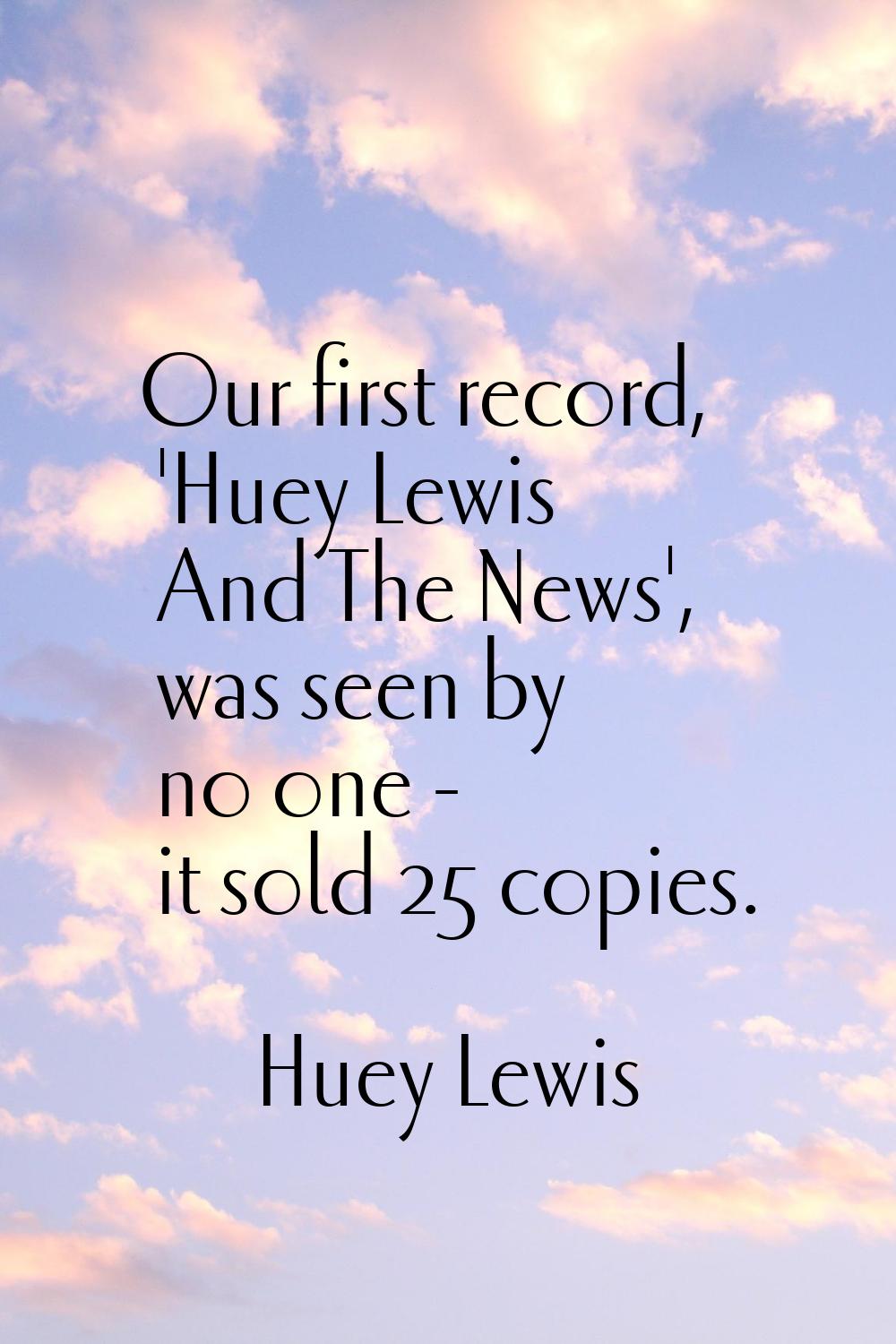 Our first record, 'Huey Lewis And The News', was seen by no one - it sold 25 copies.