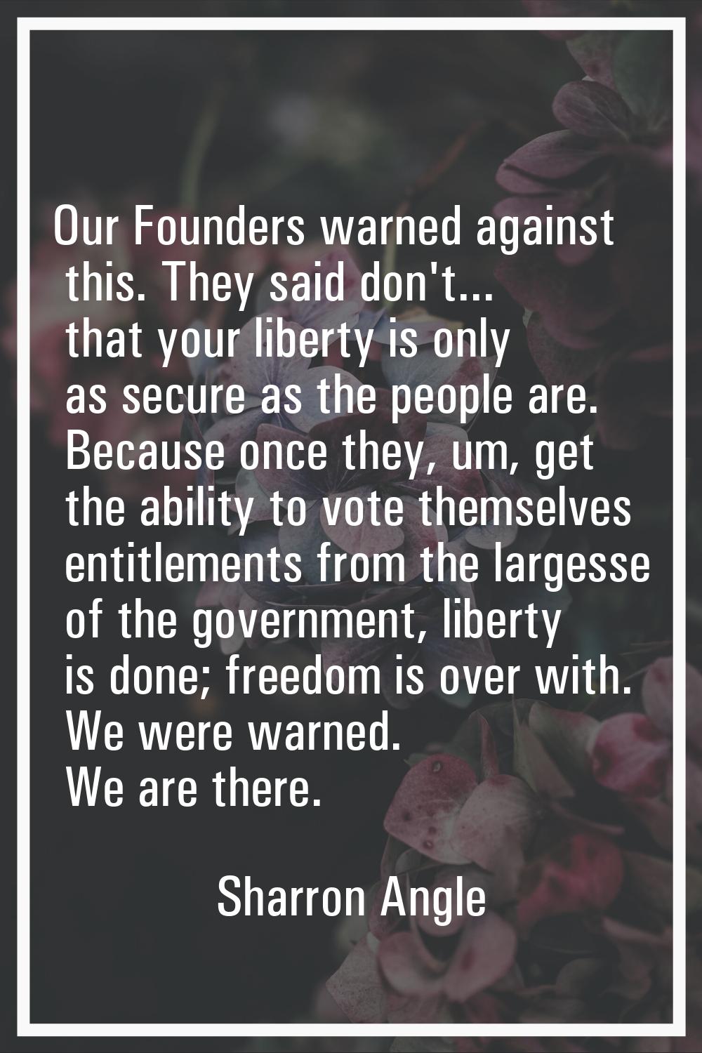 Our Founders warned against this. They said don't... that your liberty is only as secure as the peo