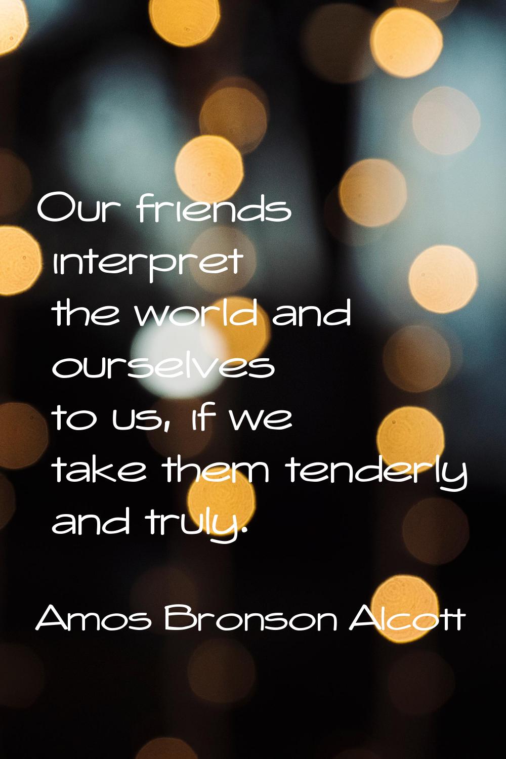 Our friends interpret the world and ourselves to us, if we take them tenderly and truly.