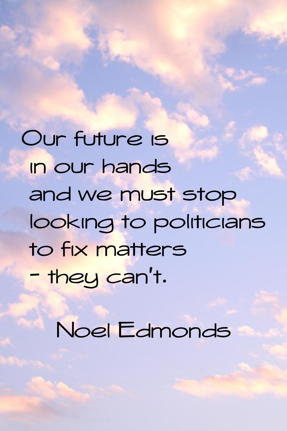 Our future is in our hands and we must stop looking to politicians to fix matters - they can't.