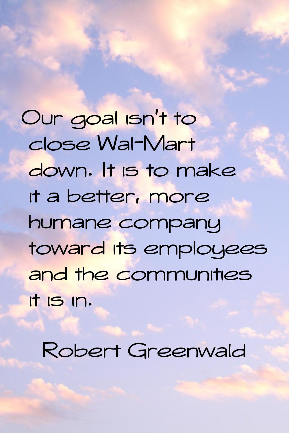 Our goal isn't to close Wal-Mart down. It is to make it a better, more humane company toward its em