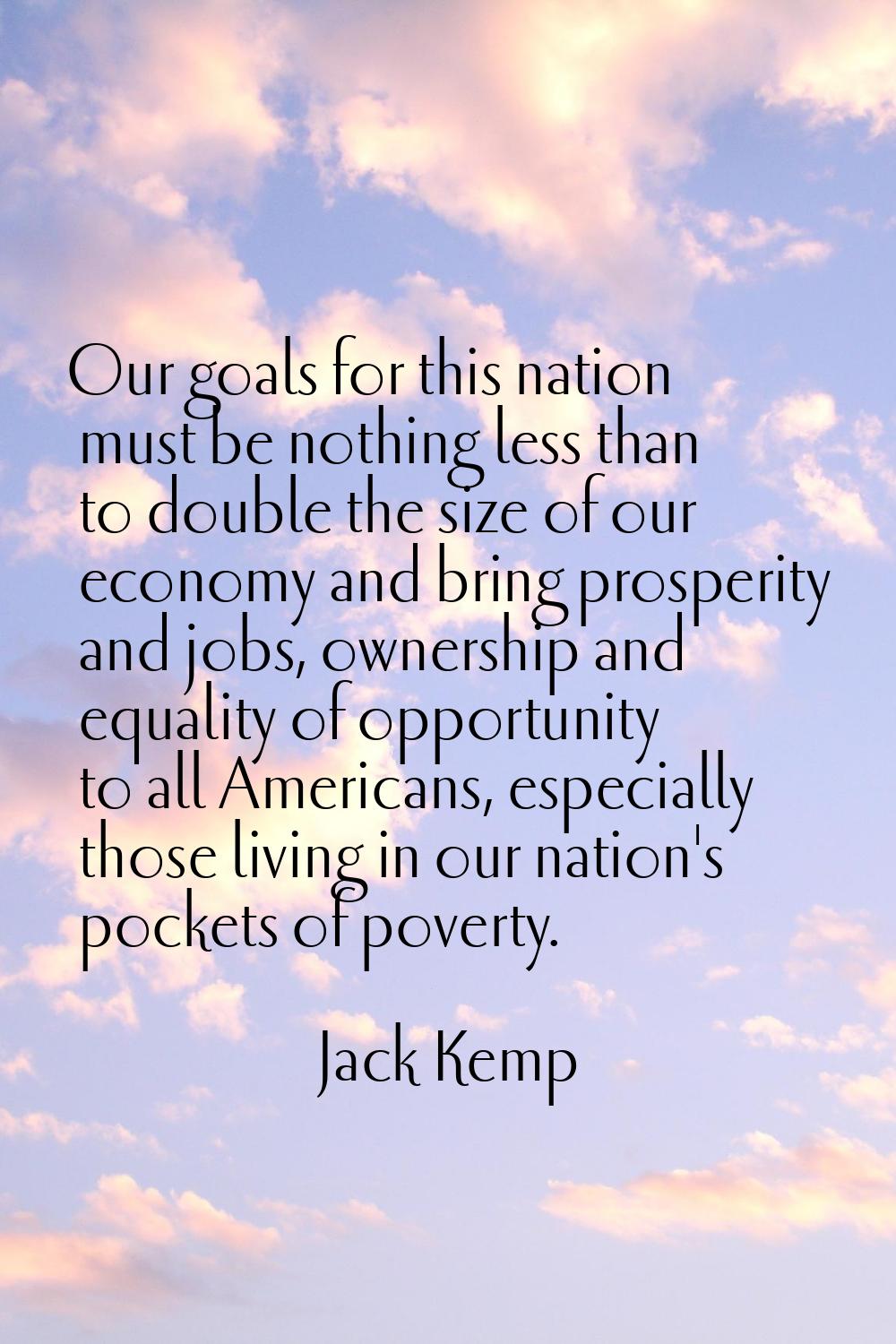Our goals for this nation must be nothing less than to double the size of our economy and bring pro