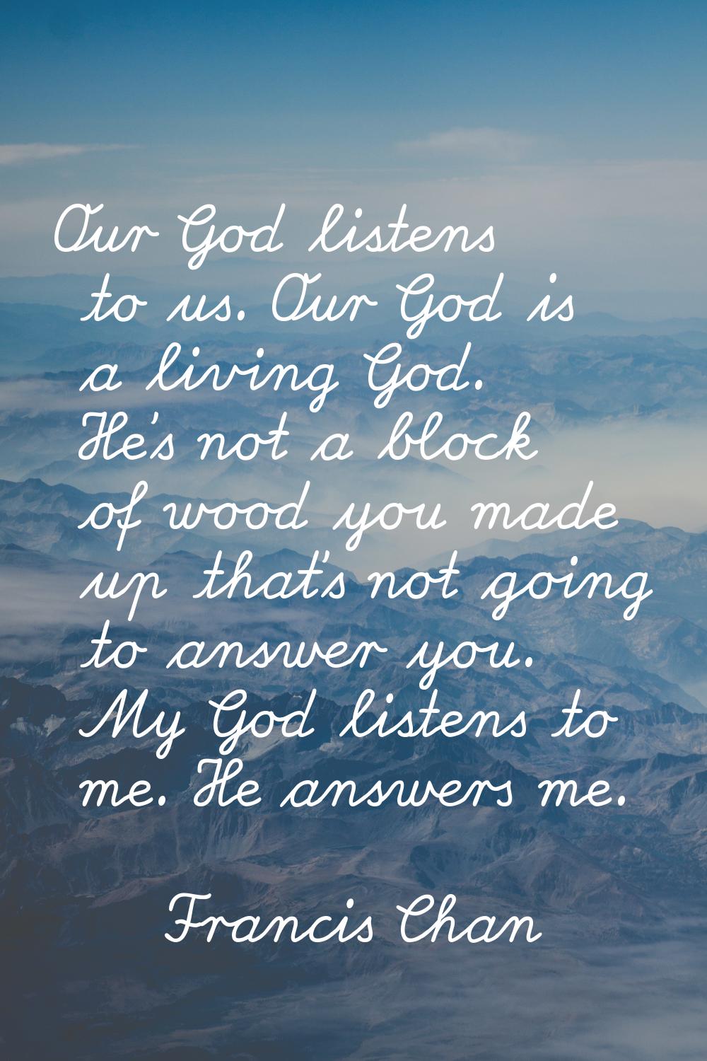 Our God listens to us. Our God is a living God. He's not a block of wood you made up that's not goi
