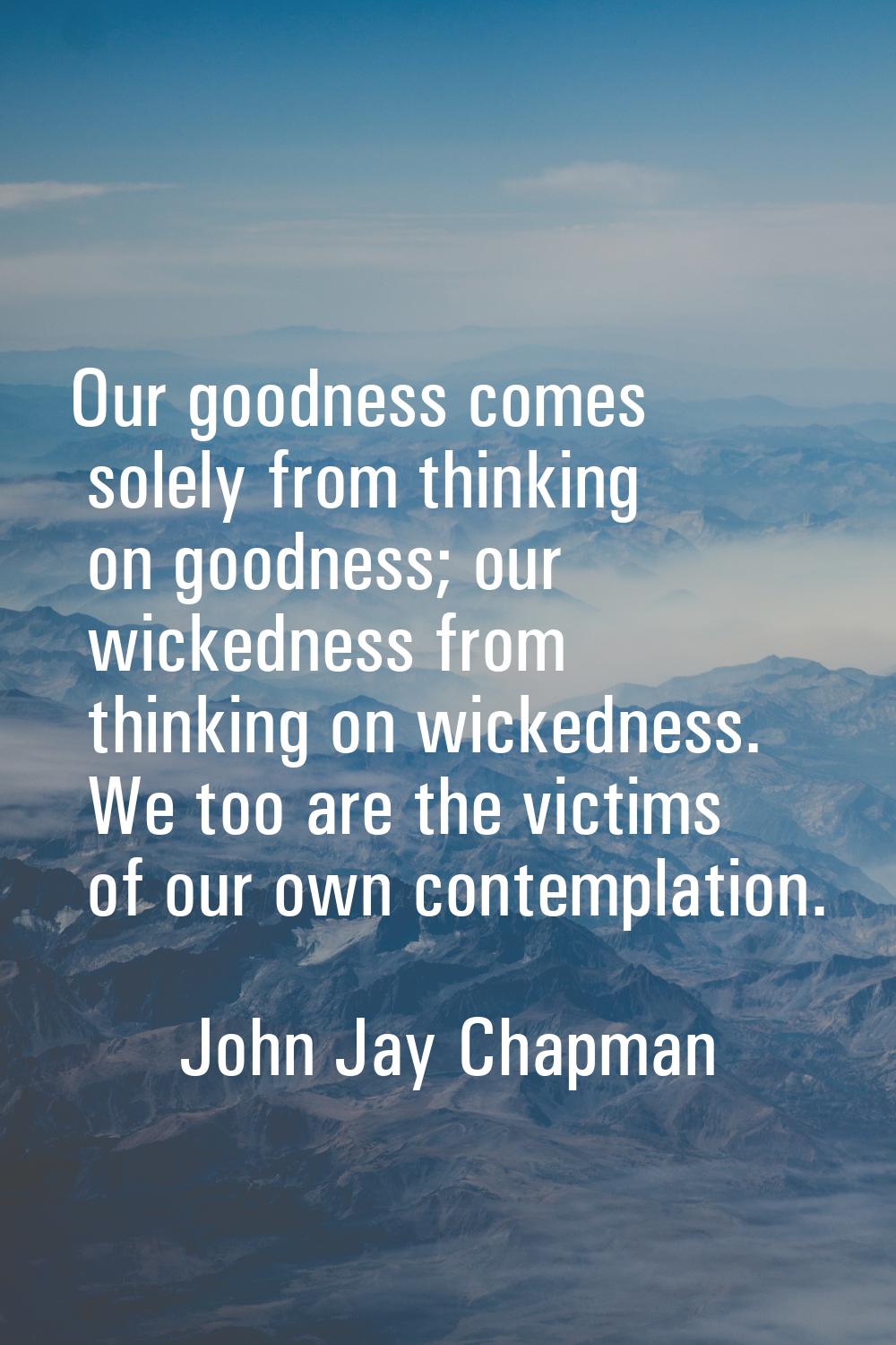 Our goodness comes solely from thinking on goodness; our wickedness from thinking on wickedness. We