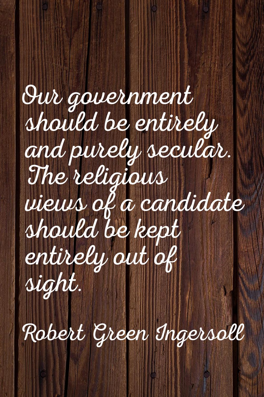 Our government should be entirely and purely secular. The religious views of a candidate should be 
