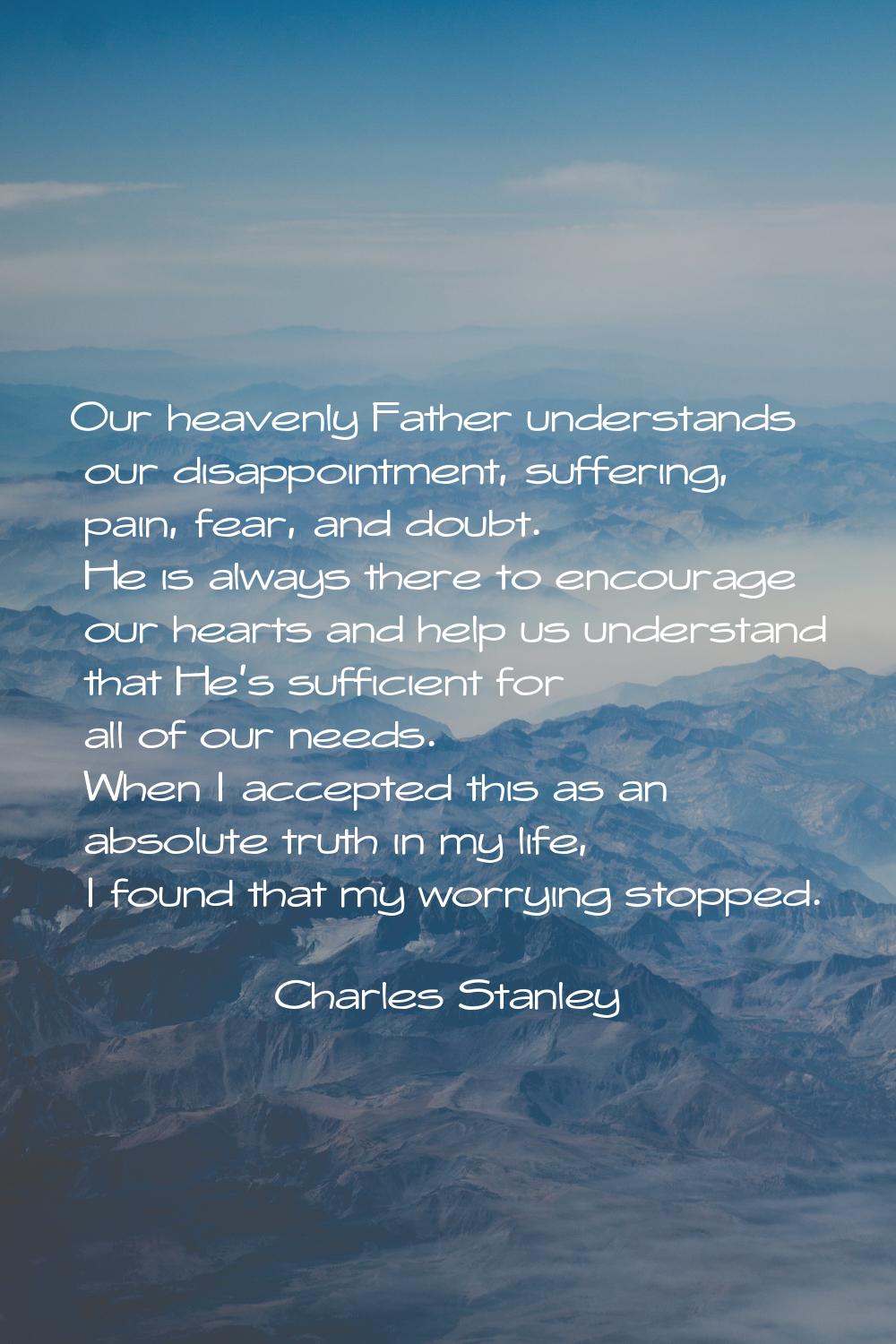 Our heavenly Father understands our disappointment, suffering, pain, fear, and doubt. He is always 