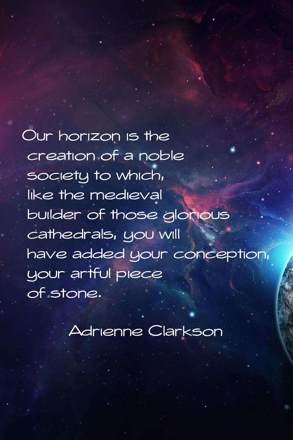 Our horizon is the creation of a noble society to which, like the medieval builder of those gloriou