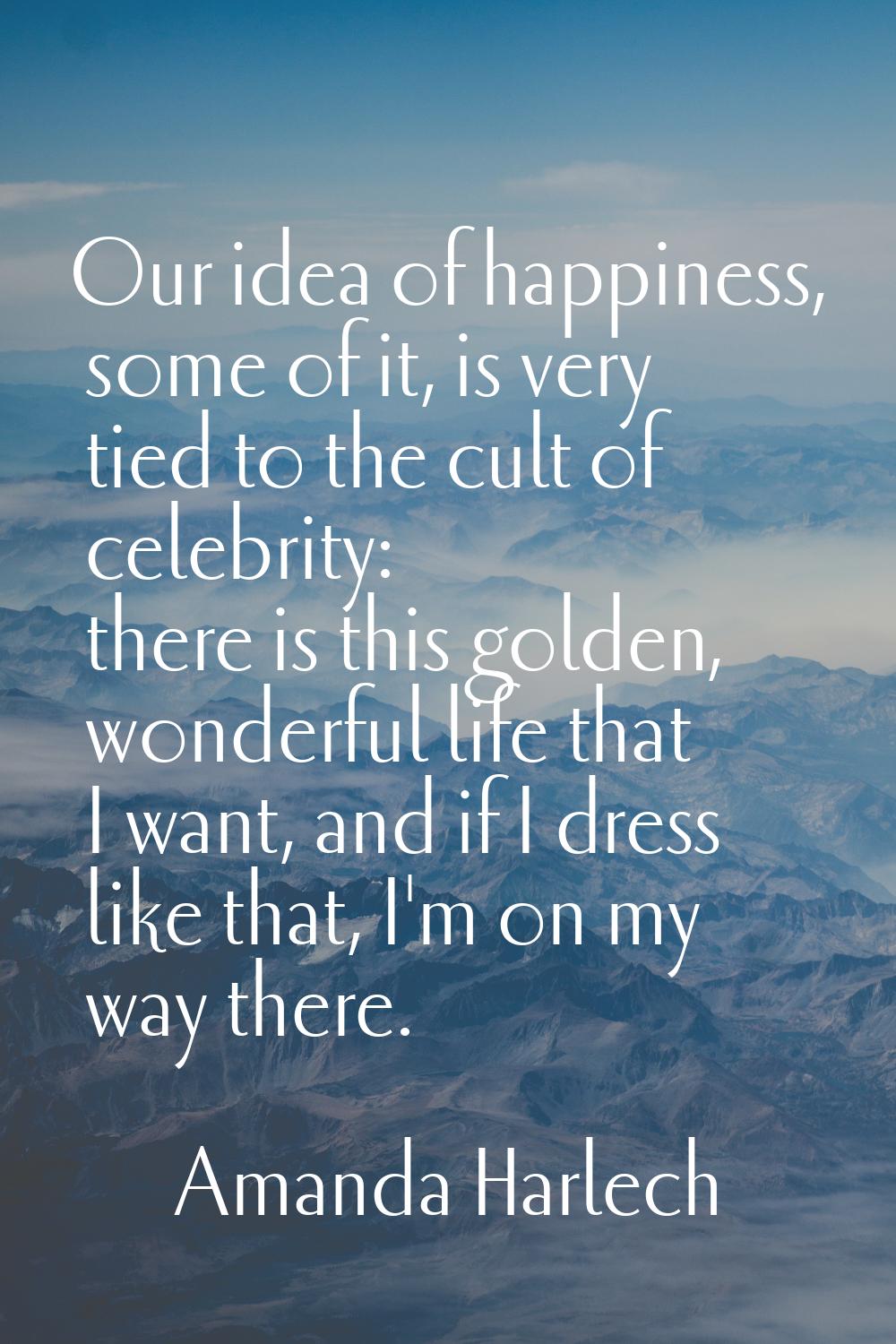 Our idea of happiness, some of it, is very tied to the cult of celebrity: there is this golden, won
