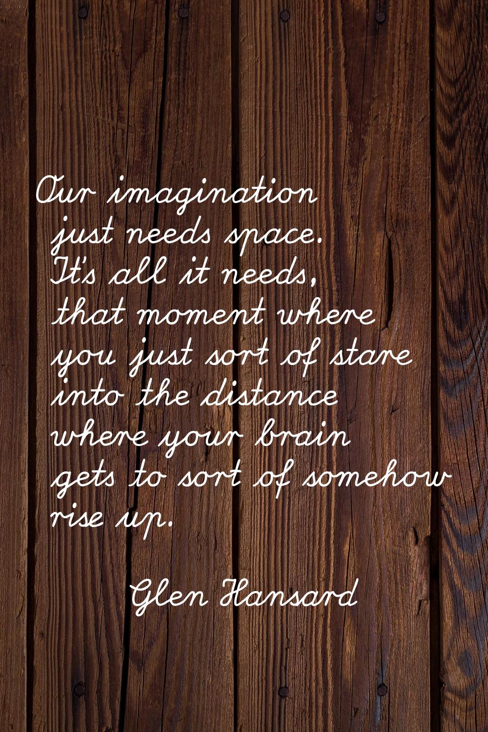 Our imagination just needs space. It's all it needs, that moment where you just sort of stare into 