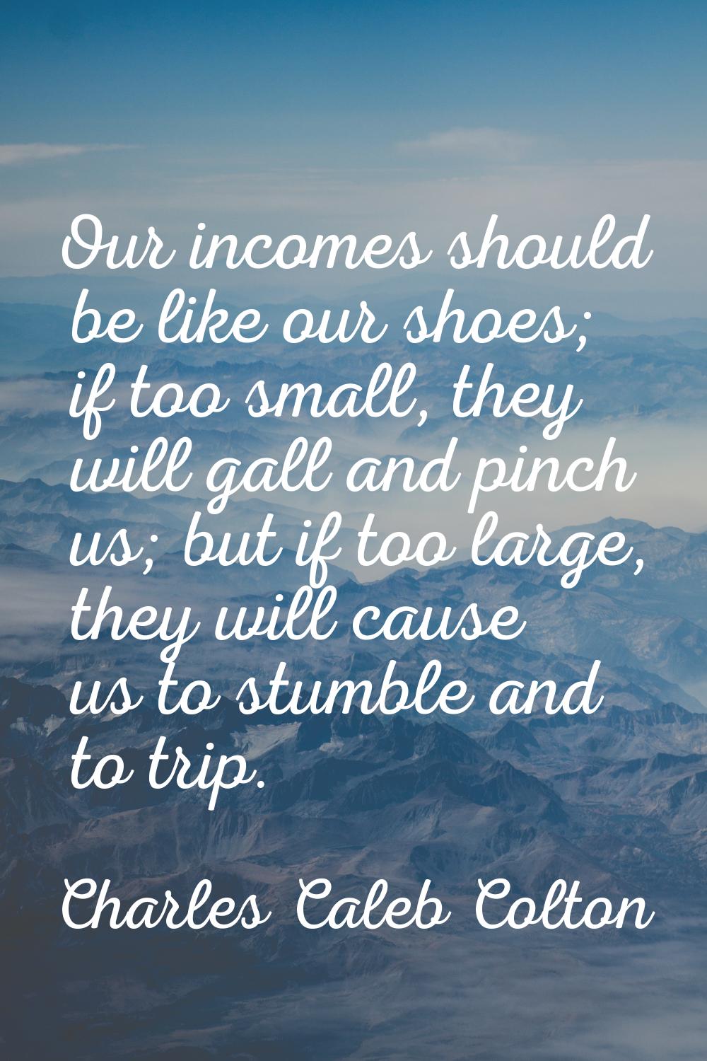 Our incomes should be like our shoes; if too small, they will gall and pinch us; but if too large, 