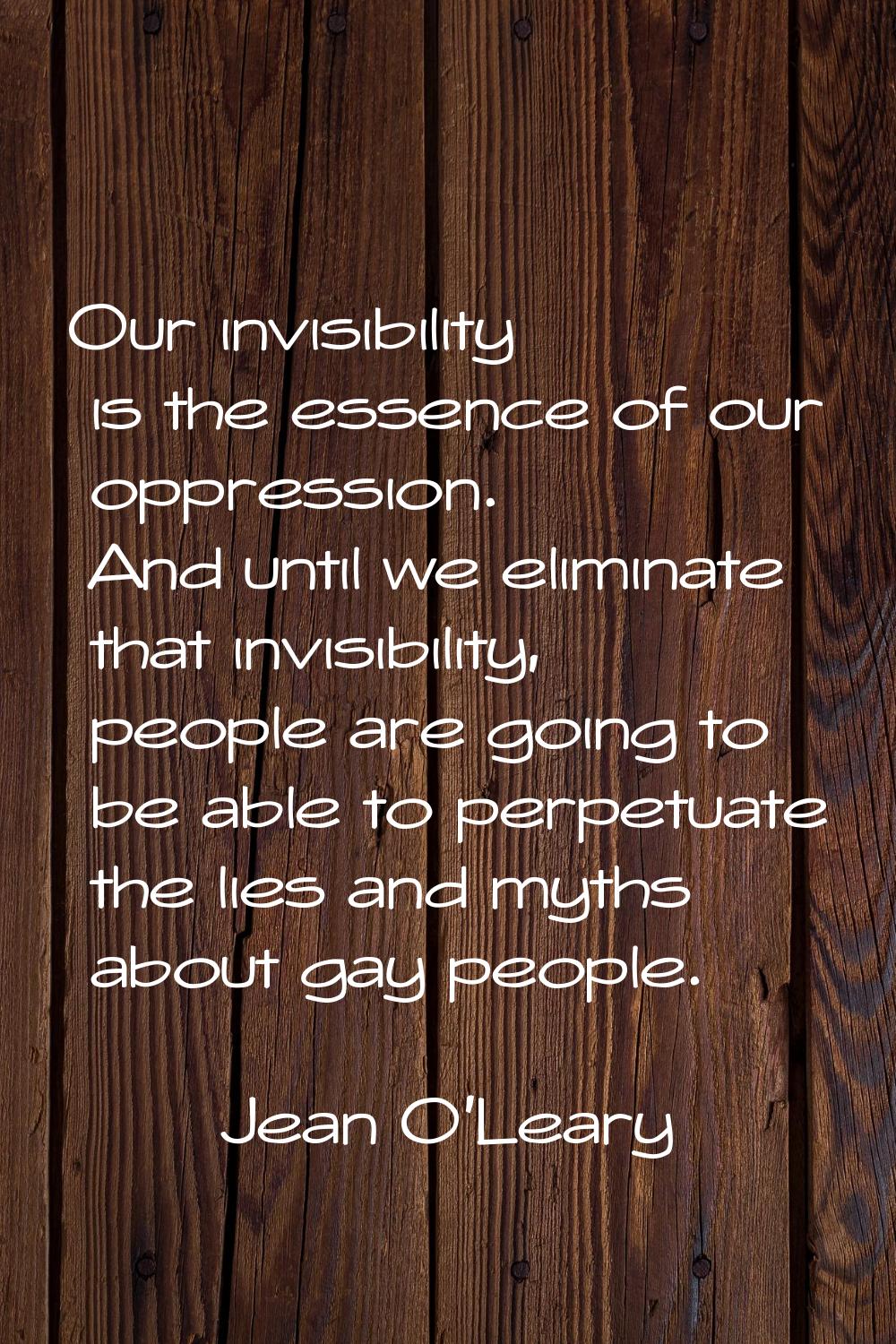 Our invisibility is the essence of our oppression. And until we eliminate that invisibility, people