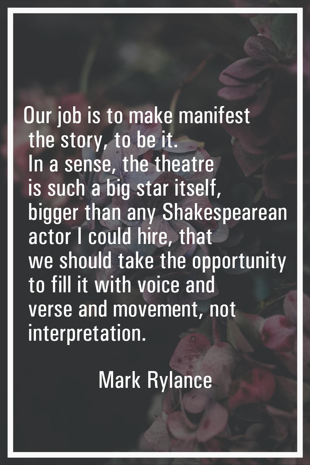 Our job is to make manifest the story, to be it. In a sense, the theatre is such a big star itself,