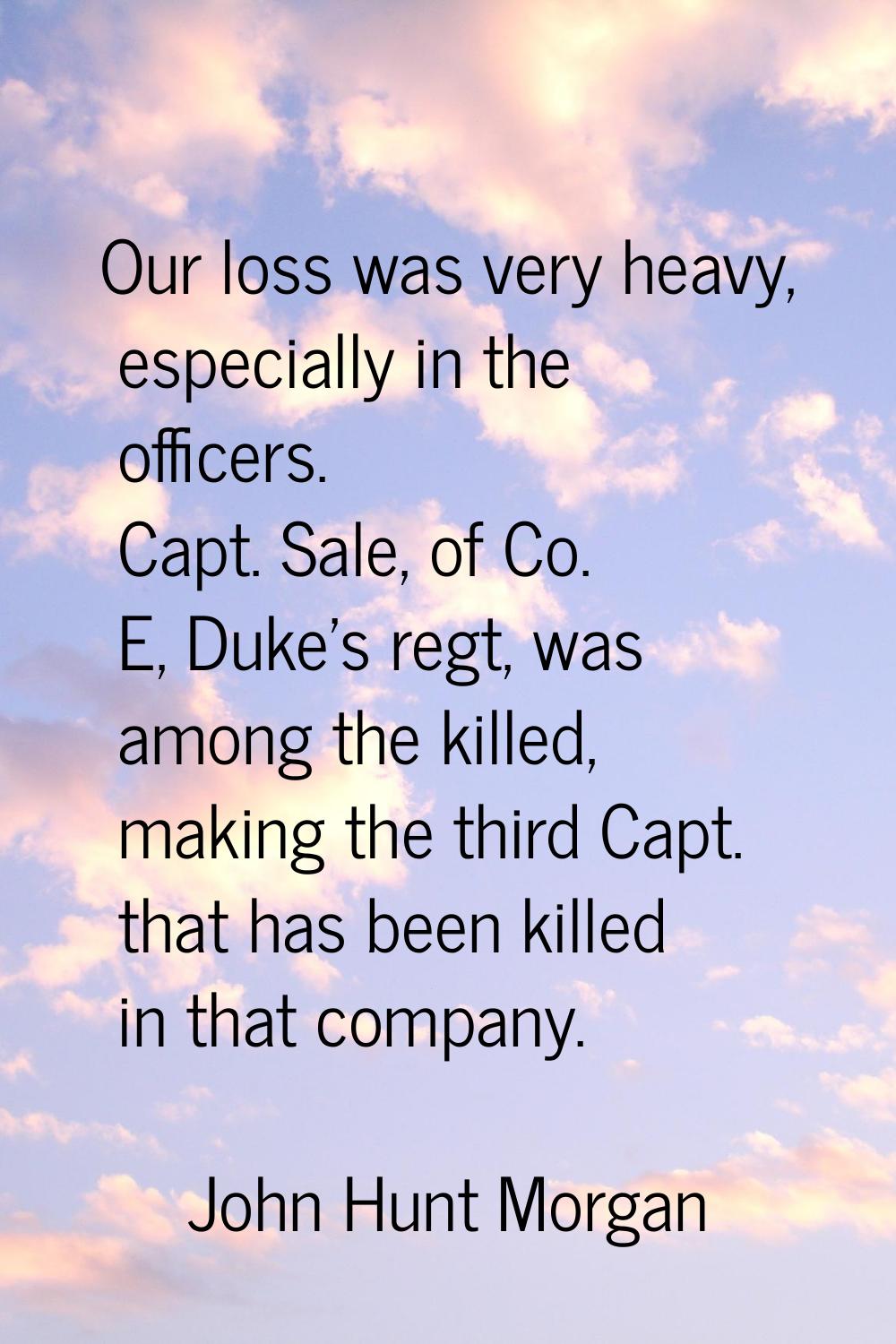 Our loss was very heavy, especially in the officers. Capt. Sale, of Co. E, Duke's regt, was among t
