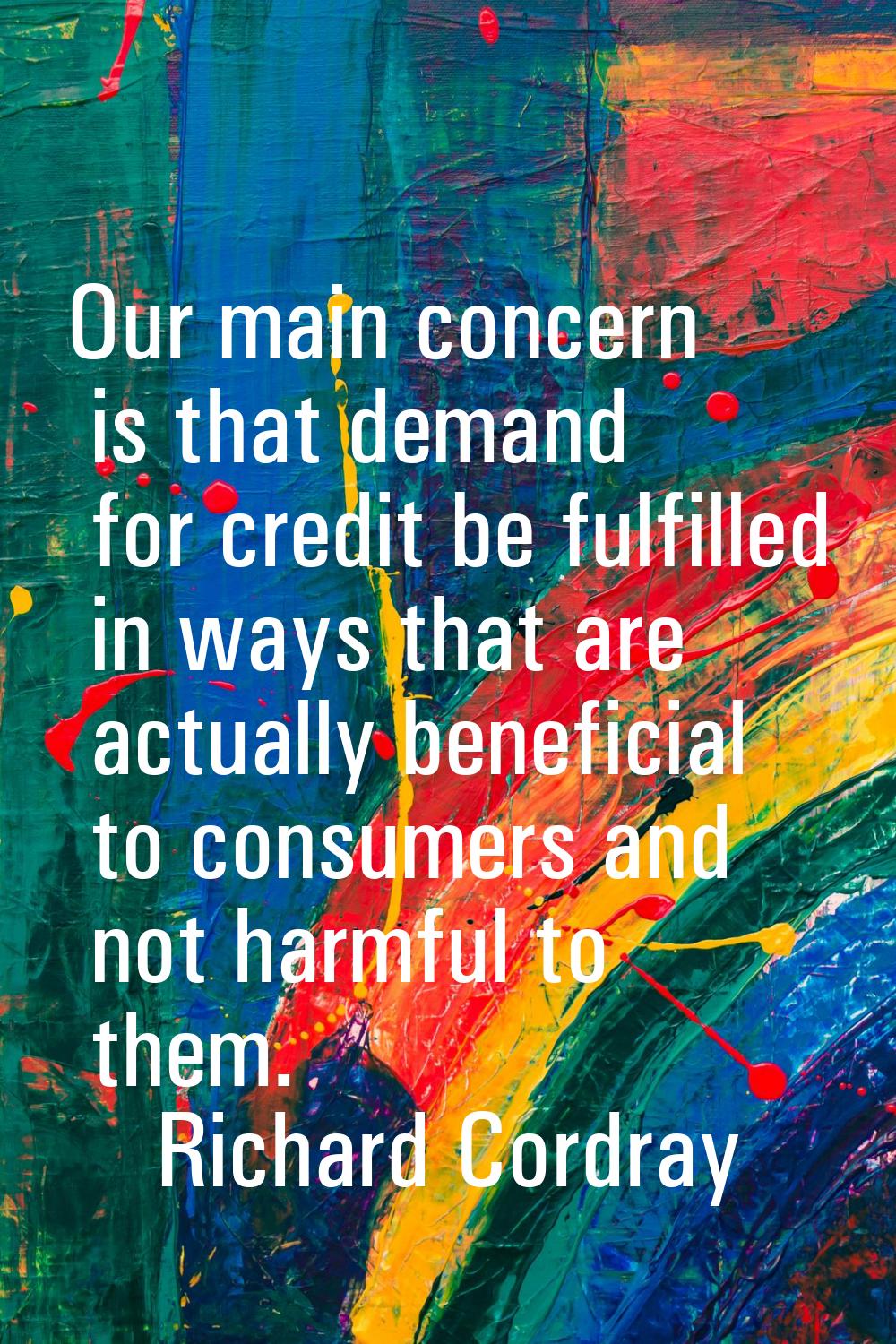 Our main concern is that demand for credit be fulfilled in ways that are actually beneficial to con