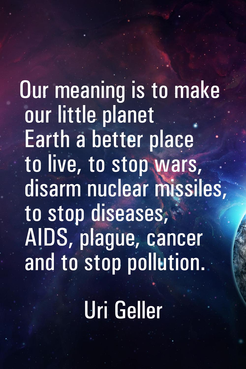 Our meaning is to make our little planet Earth a better place to live, to stop wars, disarm nuclear