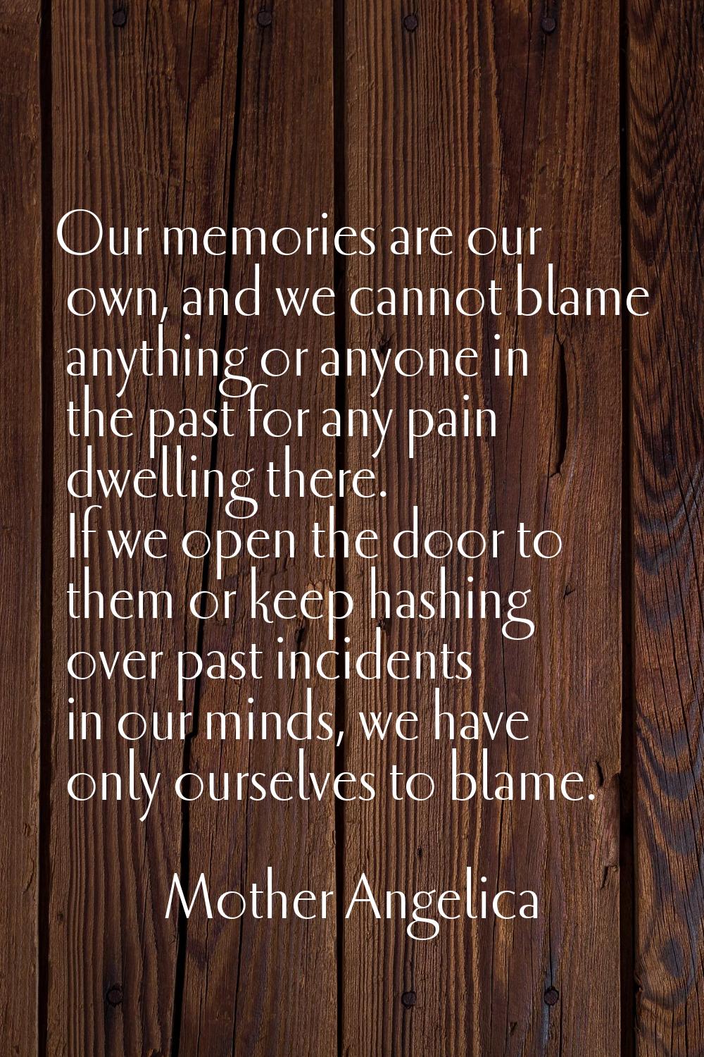 Our memories are our own, and we cannot blame anything or anyone in the past for any pain dwelling 