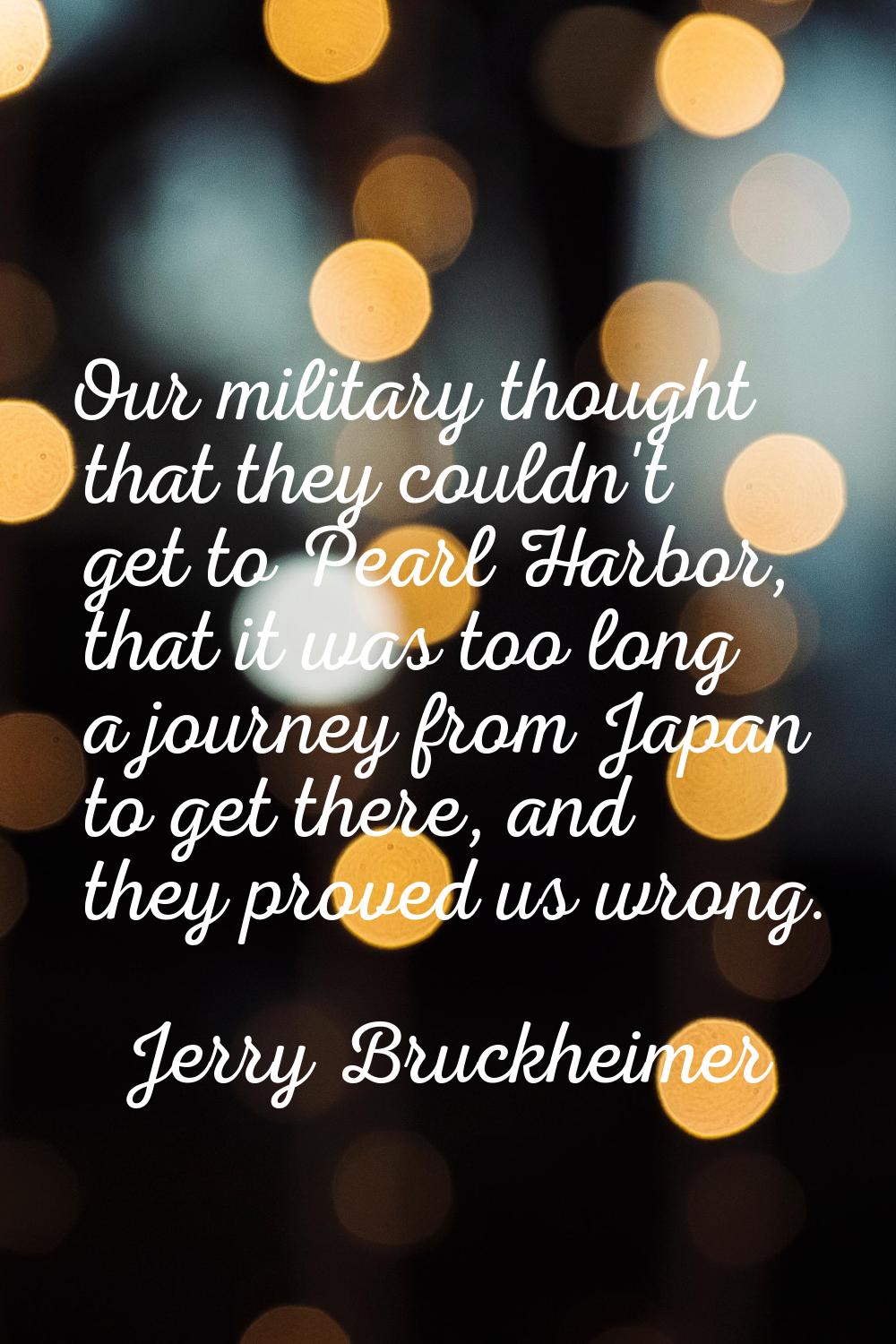 Our military thought that they couldn't get to Pearl Harbor, that it was too long a journey from Ja
