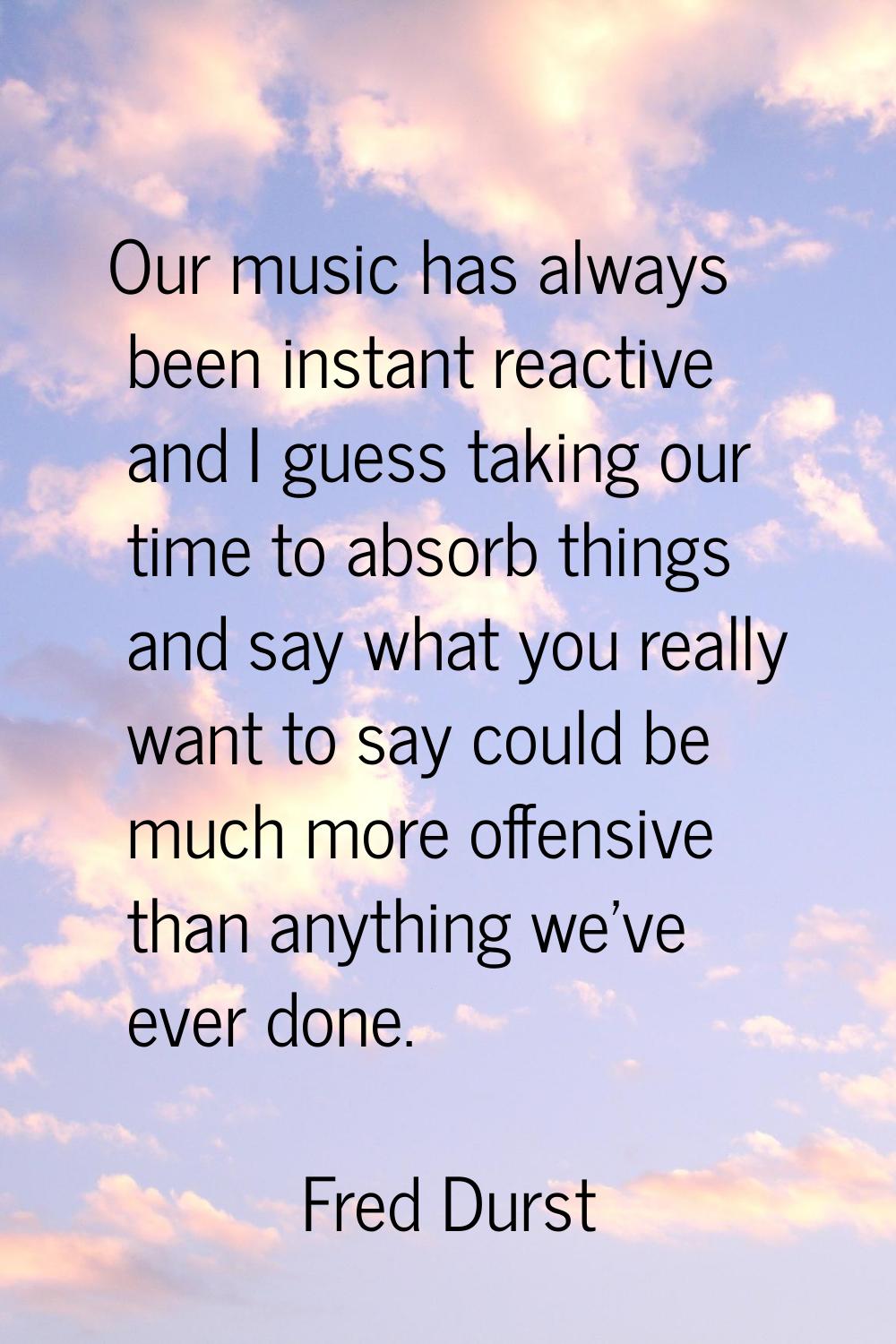 Our music has always been instant reactive and I guess taking our time to absorb things and say wha