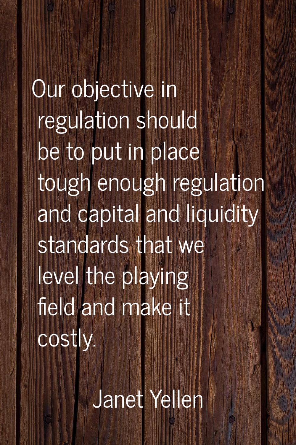 Our objective in regulation should be to put in place tough enough regulation and capital and liqui