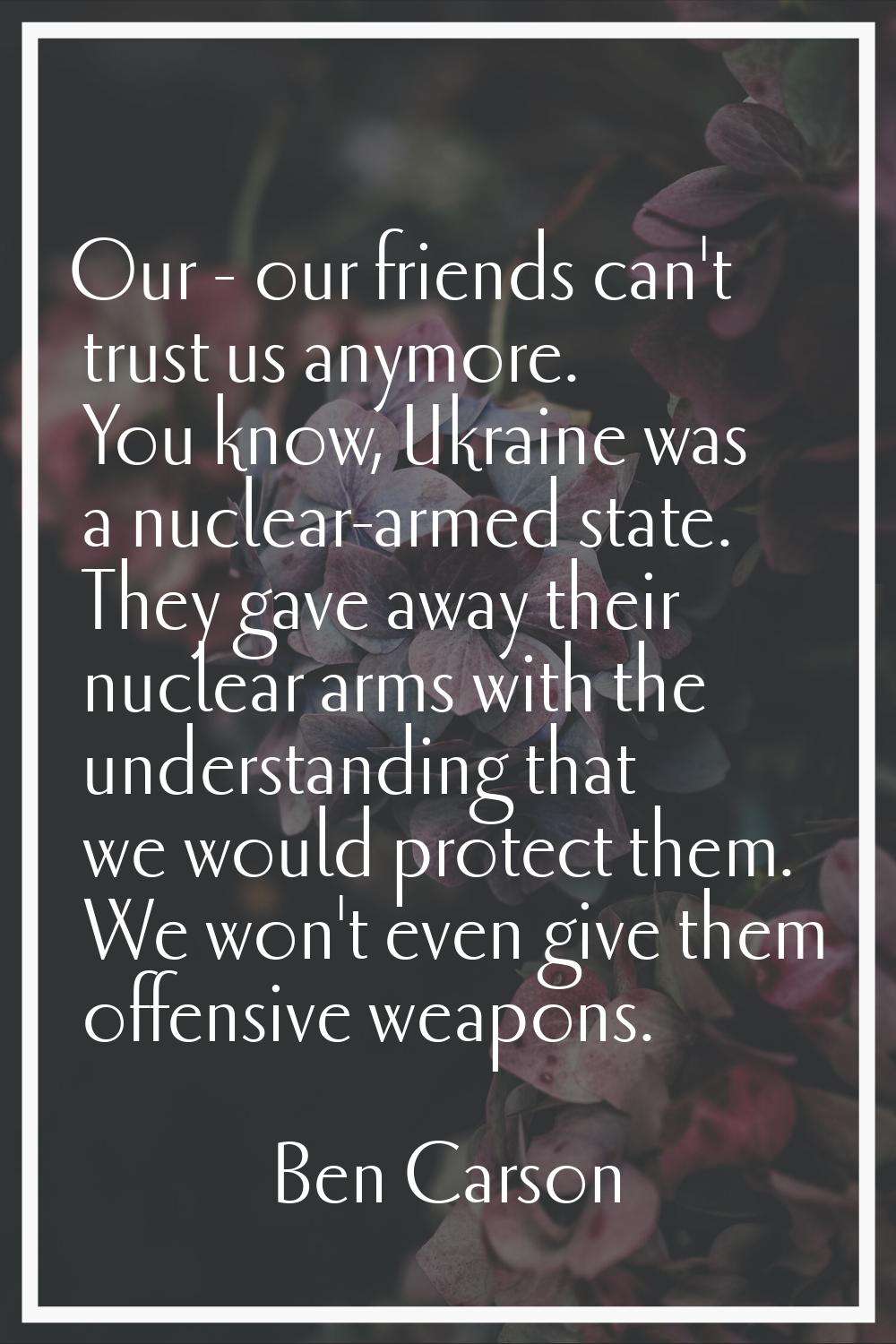 Our - our friends can't trust us anymore. You know, Ukraine was a nuclear-armed state. They gave aw